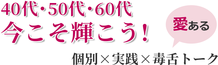 40代・50代・60代 今こそ輝こう！個別×実践×愛ある毒舌トーク